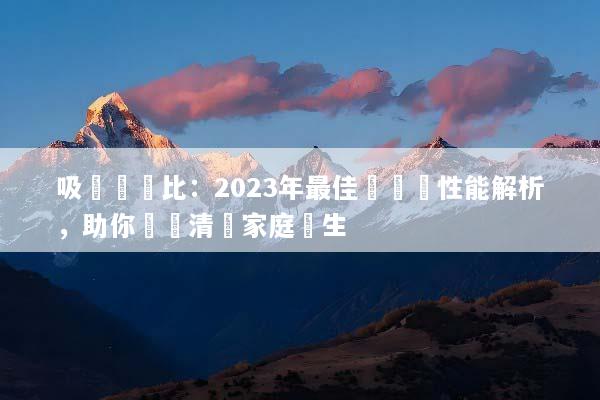 吸塵機對比：2023年最佳選擇與性能解析，助你輕鬆清掃家庭衛生